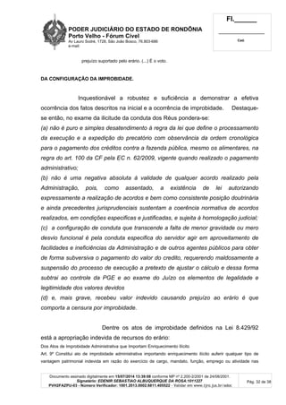 PODER JUDICIÁRIO DO ESTADO DE RONDÔNIA
Porto Velho - Fórum Cível
Av Lauro Sodré, 1728, São João Bosco, 76.803-686
e-mail:
Fl.______
_________________________
Cad.
Documento assinado digitalmente em 15/07/2014 13:39:08 conforme MP nº 2.200-2/2001 de 24/08/2001.
Signatário: EDENIR SEBASTIAO ALBUQUERQUE DA ROSA:1011227
PVH2FAZPU-03 - Número Verificador: 1001.2013.0002.6811.405522 - Validar em www.tjro.jus.br/adoc
Pág. 32 de 38
prejuízo suportado pelo erário. (...) É o voto.
DA CONFIGURAÇÃO DA IMPROBIDADE.
Inquestionável a robustez e suficiência a demonstrar a efetiva
ocorrência dos fatos descritos na inicial e a ocorrência de improbidade. Destaque-
se então, no exame da ilicitude da conduta dos Réus pondera-se:
(a) não é puro e simples desatendimento à regra da lei que define o processamento
da execução e a expedição do precatório com observância da ordem cronológica
para o pagamento dos créditos contra a fazenda pública, mesmo os alimentares, na
regra do art. 100 da CF pela EC n. 62/2009, vigente quando realizado o pagamento
administrativo;
(b) não é uma negativa absoluta à validade de qualquer acordo realizado pela
Administração, pois, como assentado, a existência de lei autorizando
expressamente a realização de acordos e bem como consistente posição doutrinária
e ainda precedentes jurisprudenciais sustentam a coerência normativa de acordos
realizados, em condições especificas e justificadas, e sujeita à homologação judicial;
(c) a configuração de conduta que transcende a falta de menor gravidade ou mero
desvio funcional é pela conduta especifica do servidor agir em aproveitamento de
facilidades e ineficiências da Administração e de outros agentes públicos para obter
de forma subversiva o pagamento do valor do credito, requerendo maldosamente a
suspensão do processo de execução a pretexto de ajustar o cálculo e dessa forma
subtrai ao controle da PGE e ao exame do Juízo os elementos de legalidade e
legitimidade dos valores devidos
(d) e, mais grave, recebeu valor indevido causando prejuízo ao erário é que
comporta a censura por improbidade.
Dentre os atos de improbidade definidos na Lei 8.429/92
está a apropriação indevida de recursos do erário:
Dos Atos de Improbidade Administrativa que Importam Enriquecimento Ilícito
Art. 9º Constitui ato de improbidade administrativa importando enriquecimento ilícito auferir qualquer tipo de
vantagem patrimonial indevida em razão do exercício de cargo, mandato, função, emprego ou atividade nas
 