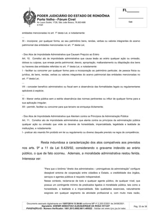 PODER JUDICIÁRIO DO ESTADO DE RONDÔNIA
Porto Velho - Fórum Cível
Av Lauro Sodré, 1728, São João Bosco, 76.803-686
e-mail:
Fl.______
_________________________
Cad.
Documento assinado digitalmente em 15/07/2014 13:39:08 conforme MP nº 2.200-2/2001 de 24/08/2001.
Signatário: EDENIR SEBASTIAO ALBUQUERQUE DA ROSA:1011227
PVH2FAZPU-03 - Número Verificador: 1001.2013.0002.6811.405522 - Validar em www.tjro.jus.br/adoc
Pág. 33 de 38
entidades mencionadas no art. 1º desta Lei, e notadamente:
...
XI - incorporar, por qualquer forma, ao seu patrimônio bens, rendas, verbas ou valores integrantes do acervo
patrimonial das entidades mencionadas no art. 1º desta Lei;
- Dos Atos de Improbidade Administrativa que Causam Prejuízo ao Erário
Art. 10. Constitui ato de improbidade administrativa que causa lesão ao erário qualquer ação ou omissão,
dolosa ou culposa, que enseje perda patrimonial, desvio, apropriação, malbaratamento ou dilapidação dos bens
ou haveres das entidades referidas no art. 1º desta Lei, e notadamente:
I - facilitar ou concorrer por qualquer forma para a incorporação ao patrimônio particular, de pessoa física ou
jurídica, de bens, rendas, verbas ou valores integrantes do acervo patrimonial das entidades mencionadas no
art. 1º desta Lei;
...
VII - conceder benefício administrativo ou fiscal sem a observância das formalidades legais ou regulamentares
aplicáveis à espécie;
...
XI - liberar verba pública sem a estrita observância das normas pertinentes ou influir de qualquer forma para a
sua aplicação irregular;
XII - permitir, facilitar ou concorrer para que terceiro se enriqueça ilicitamente;
- Dos Atos de Improbidade Administrativa que Atentam contra os Princípios da Administração Pública
Art. 11. Constitui ato de improbidade administrativa que atenta contra os princípios da administração pública
qualquer ação ou omissão que viole os deveres de honestidade, imparcialidade, legalidade e lealdade às
instituições, e notadamente:
I - praticar ato visando fim proibido em lei ou regulamento ou diverso daquele previsto na regra de competência;
Resta induvidosa a caracterização dos atos compatíveis aos previstos
nos arts. 9º a 11 da Lei 8.429/92, considerando o gravame indevido ao erário
público, o que de fato ocorreu. Ademais, a moralidade administrativa restou ferida.
Interessa ver:
“Para que o binômio “direito dos administrados – prerrogativas da administração” configure
desejável sintonia de cooperação entre cidadãos e Estado, a credibilidade dos órgãos,
serviços e agentes públicos é requisito indispensável.
Nesse contexto, reclama-se de todo e qualquer agente público, de qualquer nível, que
possua um contingente mínimo de predicados ligados à moralidade pública, tais como a
honestidade, a lealdade e a imparcialidade. São qualidades essenciais, naturalmente
exigíveis em qualquer segmento da atividade profissional e, com muito mais razão,
 