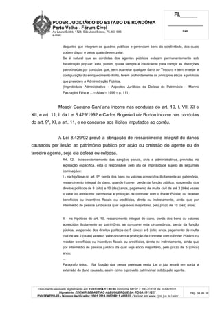 PODER JUDICIÁRIO DO ESTADO DE RONDÔNIA
Porto Velho - Fórum Cível
Av Lauro Sodré, 1728, São João Bosco, 76.803-686
e-mail:
Fl.______
_________________________
Cad.
Documento assinado digitalmente em 15/07/2014 13:39:08 conforme MP nº 2.200-2/2001 de 24/08/2001.
Signatário: EDENIR SEBASTIAO ALBUQUERQUE DA ROSA:1011227
PVH2FAZPU-03 - Número Verificador: 1001.2013.0002.6811.405522 - Validar em www.tjro.jus.br/adoc
Pág. 34 de 38
daqueles que integram os quadros públicos e gerenciam bens da coletividade, dos quais
podem dispor e pelos quais devem zelar.
Se é natural que as condutas dos agentes públicos estejam permanentemente sob
fiscalização popular, esta, porém, quase sempre é insuficiente para corrigir as distorções
patrocinadas por condutas que, sem acarretar qualquer dano ao Tesouro e sem ensejar a
configuração do enriquecimento ilícito, ferem profundamente os princípios éticos e jurídicos
que presidem a Administração Pública.
(Improbidade Administrativa – Aspectos Jurídicos da Defesa do Patrimônio – Marino
Pazzaglini Filho e ... – Atlas – 1996 – p. 111)
Moacir Caetano Sant´ana incorre nas condutas do art. 10, I, VII, XI e
XII, e art. 11, I, da Lei 8.429/1992 e Carlos Rogerio Luiz Burton incorre nas condutas
do art. 9º, XI, a art. 11, e no concurso aos ilícitos imputados ao corréu.
A Lei 8.429/92 prevê a obrigação de ressarcimento integral de danos
causados por lesão ao patrimônio público por ação ou omissão do agente ou de
terceiro agente, seja ela dolosa ou culposa.
Art. 12. Independentemente das sanções penais, civis e administrativas, previstas na
legislação específica, está o responsável pelo ato de improbidade sujeito às seguintes
cominações:
I - na hipótese do art. 9º, perda dos bens ou valores acrescidos ilicitamente ao patrimônio,
ressarcimento integral do dano, quando houver, perda da função pública, suspensão dos
direitos políticos de 8 (oito) a 10 (dez) anos, pagamento de multa civil de até 3 (três) vezes
o valor do acréscimo patrimonial e proibição de contratar com o Poder Público ou receber
benefícios ou incentivos fiscais ou creditícios, direta ou indiretamente, ainda que por
intermédio de pessoa jurídica da qual seja sócio majoritário, pelo prazo de 10 (dez) anos;
II - na hipótese do art. 10, ressarcimento integral do dano, perda dos bens ou valores
acrescidos ilicitamente ao patrimônio, se concorrer esta circunstância, perda da função
pública, suspensão dos direitos políticos de 5 (cinco) a 8 (oito) anos, pagamento de multa
civil de até 2 (duas) vezes o valor do dano e proibição de contratar com o Poder Público ou
receber benefícios ou incentivos fiscais ou creditícios, direta ou indiretamente, ainda que
por intermédio de pessoa jurídica da qual seja sócio majoritário, pelo prazo de 5 (cinco)
anos;
...
Parágrafo único. Na fixação das penas previstas nesta Lei o juiz levará em conta a
extensão do dano causado, assim como o proveito patrimonial obtido pelo agente.
 