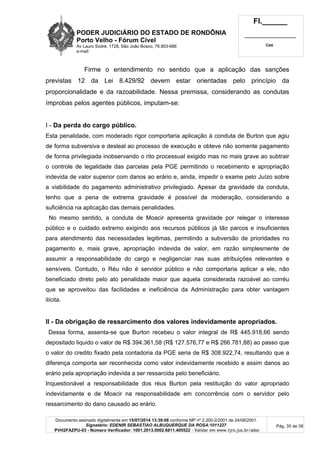 PODER JUDICIÁRIO DO ESTADO DE RONDÔNIA
Porto Velho - Fórum Cível
Av Lauro Sodré, 1728, São João Bosco, 76.803-686
e-mail:
Fl.______
_________________________
Cad.
Documento assinado digitalmente em 15/07/2014 13:39:08 conforme MP nº 2.200-2/2001 de 24/08/2001.
Signatário: EDENIR SEBASTIAO ALBUQUERQUE DA ROSA:1011227
PVH2FAZPU-03 - Número Verificador: 1001.2013.0002.6811.405522 - Validar em www.tjro.jus.br/adoc
Pág. 35 de 38
Firme o entendimento no sentido que a aplicação das sanções
previstas 12 da Lei 8.429/92 devem estar orientadas pelo princípio da
proporcionalidade e da razoabilidade. Nessa premissa, considerando as condutas
ímprobas pelos agentes públicos, imputam-se:
I - Da perda do cargo público.
Esta penalidade, com moderado rigor comportaria aplicação à conduta de Burton que agiu
de forma subversiva e desleal ao processo de execução e obteve não somente pagamento
de forma privilegiada inobservando o rito processual exigido mas no mais grave ao subtrair
o controle de legalidade das parcelas pela PGE permitindo o recebimento e apropriação
indevida de valor superior com danos ao erário e, ainda, impedir o exame pelo Juízo sobre
a viabilidade do pagamento administrativo privilegiado. Apesar da gravidade da conduta,
tenho que a pena de extrema gravidade é possível de moderação, considerando a
suficiência na aplicação das demais penalidades.
No mesmo sentido, a conduta de Moacir apresenta gravidade por relegar o interesse
público e o cuidado extremo exigindo aos recursos públicos já tão parcos e insuficientes
para atendimento das necessidades legitimas, permitindo a subversão de prioridades no
pagamento e, mais grave, apropriação indevida de valor, em razão simplesmente de
assumir a responsabilidade do cargo e negligenciar nas suas atribuições relevantes e
sensíveis. Contudo, o Réu não é servidor público e não comportaria aplicar a ele, não
beneficiado direto pelo ato penalidade maior que aquela considerada razoável ao corréu
que se aproveitou das facilidades e ineficiência da Administração para obter vantagem
ilícita.
II - Da obrigação de ressarcimento dos valores indevidamente apropriados.
Dessa forma, assenta-se que Burton recebeu o valor integral de R$ 445.918,66 sendo
depositado liquido o valor de R$ 394.361,58 (R$ 127.576,77 e R$ 266.781,88) ao passo que
o valor do credito fixado pela contadoria da PGE seria de R$ 308.922,74, resultando que a
diferença comporta ser reconhecida como valor indevidamente recebido e assim danos ao
erário pela apropriação indevida a ser ressarcida pelo beneficiário.
Inquestionável a responsabilidade dos réus Burton pela restituição do valor apropriado
indevidamente e de Moacir na responsabilidade em concorrência com o servidor pelo
ressarcimento do dano causado ao erário.
 