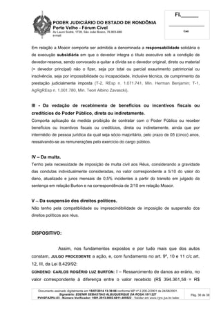 PODER JUDICIÁRIO DO ESTADO DE RONDÔNIA
Porto Velho - Fórum Cível
Av Lauro Sodré, 1728, São João Bosco, 76.803-686
e-mail:
Fl.______
_________________________
Cad.
Documento assinado digitalmente em 15/07/2014 13:39:08 conforme MP nº 2.200-2/2001 de 24/08/2001.
Signatário: EDENIR SEBASTIAO ALBUQUERQUE DA ROSA:1011227
PVH2FAZPU-03 - Número Verificador: 1001.2013.0002.6811.405522 - Validar em www.tjro.jus.br/adoc
Pág. 36 de 38
Em relação a Moacir comporta ser admitida a denominada a responsabilidade solidária e
de execução subsidiária em que o devedor integra o título executivo sob a condição de
devedor-reserva, sendo convocado a quitar a dívida se o devedor original, direto ou material
(= devedor principal) não o fizer, seja por total ou parcial exaurimento patrimonial ou
insolvência, seja por impossibilidade ou incapacidade, inclusive técnica, de cumprimento da
prestação judicialmente imposta (T-2, REsp n. 1.071.741, Min. Herman Benjamin; T-1,
AgRgREsp n. 1.001.780, Min. Teori Albino Zavascki).
III - Da vedação de recebimento de benefícios ou incentivos fiscais ou
creditícios do Poder Público, direta ou indiretamente.
Comporta aplicação da medida proibição de contratar com o Poder Público ou receber
benefícios ou incentivos fiscais ou creditícios, direta ou indiretamente, ainda que por
intermédio de pessoa jurídica da qual seja sócio majoritário, pelo prazo de 05 (cinco) anos,
ressalvando-se as remunerações pelo exercício do cargo público.
IV – Da multa.
Tenho pela necessidade de imposição de multa civil aos Réus, considerando a gravidade
das condutas individualmente consideradas, no valor correspondente a 5/10 do valor do
dano, atualizado e juros mensais de 0,5% incidentes a partir do transito em julgado da
sentença em relação Burton e na correspondência de 2/10 em relação Moacir.
V – Da suspensão dos direitos políticos.
Não tenho pela compatibilidade ou imprescindibilidade de imposição de suspensão dos
direitos políticos aos réus.
DISPOSITIVO:
Assim, nos fundamentos expostos e por tudo mais que dos autos
constam, JULGO PROCEDENTE a ação, e, com fundamento no art. 9º, 10 e 11 c/c art.
12, III, da Lei 8.429/92:
CONDENO: CARLOS ROGÉRIO LUZ BURTON: I – Ressarcimento de danos ao erário, no
valor correspondente à diferença entre o valor recebido (R$ 394.361,58 = R$
 