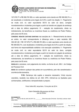 PODER JUDICIÁRIO DO ESTADO DE RONDÔNIA
Porto Velho - Fórum Cível
Av Lauro Sodré, 1728, São João Bosco, 76.803-686
e-mail:
Fl.______
_________________________
Cad.
Documento assinado digitalmente em 15/07/2014 13:39:08 conforme MP nº 2.200-2/2001 de 24/08/2001.
Signatário: EDENIR SEBASTIAO ALBUQUERQUE DA ROSA:1011227
PVH2FAZPU-03 - Número Verificador: 1001.2013.0002.6811.405522 - Validar em www.tjro.jus.br/adoc
Pág. 37 de 38
127.576,77 e R$ 266.781,88) e o valor apontado como devido em R$ 308.922,74, a
ser atualizado e incidentes juros legais de 0,5% a partir da citação; II - Pagamento
de multa civil, no valor equivalente 05/10 do valor do dano, corrigido
monetariamente e incidentes juros legais a partir do transito em julgado da sentença
até a data do efetivo pagamento; III - vedação de recebimento, direta ou
indiretamente, de benefícios ou incentivos fiscais ou creditícios do Poder Público,
pelo prazo de 05 anos.
CONDENO: MOACIR CAETANO SANTANA nas sanções de: I – Ressarcimento de danos
ao erário, no valor correspondente à diferença entre o valor recebido (R$
394.361,58 = R$ 127.576,77 e R$ 266.781,88) e o valor apontado como devido em
R$ 308.922,74, a ser atualizado e incidentes juros legais de 0,5% a partir da citação,
sob forma de responsabilidade solidária e de execução subsidiária; II - Pagamento
de multa civil, no valor equivalente 02/10 do valor do dano, corrigido
monetariamente e incidentes juros legais a partir do transito em julgado da sentença
até a data do efetivo pagamento; III - vedação de recebimento, direta ou
indiretamente, de benefícios ou incentivos fiscais ou creditícios do Poder Público,
pelo prazo de 05 anos.
RESOLVO o processo, com julgamento do mérito, na forma do art. 269, I, do Código
de Processo Civil.
DEIXO de condenar qualquer das partes em sucumbência, pois não caracterizada a
ocorrência lide temerária.
P.R.I. Sentença não sujeita a reexame necessário. Vindo recurso
voluntário, recebido nos efeitos do art. 520, CPC, intimem-se os Apelados para
contrarrazões, certificando a tempestividade e preparo.
Porto Velho-RO, terça-feira, 15 de julho de 2014.
Edenir Sebastião Albuquerque da Rosa
Juiz de Direito
RECEBIMENTO
Aos ____ dias do mês de Julho de 2014. Eu, _________ Silvia Assunção Ormonde - Escrivã(o) Judicial, recebi
estes autos.
 