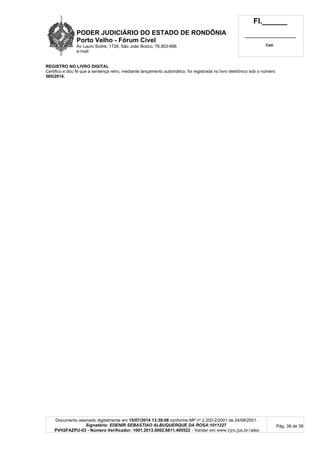 PODER JUDICIÁRIO DO ESTADO DE RONDÔNIA
Porto Velho - Fórum Cível
Av Lauro Sodré, 1728, São João Bosco, 76.803-686
e-mail:
Fl.______
_________________________
Cad.
Documento assinado digitalmente em 15/07/2014 13:39:08 conforme MP nº 2.200-2/2001 de 24/08/2001.
Signatário: EDENIR SEBASTIAO ALBUQUERQUE DA ROSA:1011227
PVH2FAZPU-03 - Número Verificador: 1001.2013.0002.6811.405522 - Validar em www.tjro.jus.br/adoc
Pág. 38 de 38
REGISTRO NO LIVRO DIGITAL
Certifico e dou fé que a sentença retro, mediante lançamento automático, foi registrada no livro eletrônico sob o número
565/2014.
 