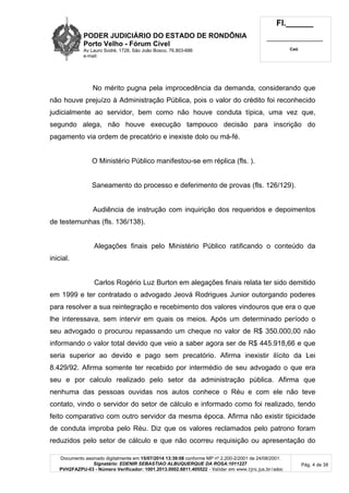 PODER JUDICIÁRIO DO ESTADO DE RONDÔNIA
Porto Velho - Fórum Cível
Av Lauro Sodré, 1728, São João Bosco, 76.803-686
e-mail:
Fl.______
_________________________
Cad.
Documento assinado digitalmente em 15/07/2014 13:39:08 conforme MP nº 2.200-2/2001 de 24/08/2001.
Signatário: EDENIR SEBASTIAO ALBUQUERQUE DA ROSA:1011227
PVH2FAZPU-03 - Número Verificador: 1001.2013.0002.6811.405522 - Validar em www.tjro.jus.br/adoc
Pág. 4 de 38
No mérito pugna pela improcedência da demanda, considerando que
não houve prejuízo à Administração Pública, pois o valor do crédito foi reconhecido
judicialmente ao servidor, bem como não houve conduta típica, uma vez que,
segundo alega, não houve execução tampouco decisão para inscrição do
pagamento via ordem de precatório e inexiste dolo ou má-fé.
O Ministério Público manifestou-se em réplica (fls. ).
Saneamento do processo e deferimento de provas (fls. 126/129).
Audiência de instrução com inquirição dos requeridos e depoimentos
de testemunhas (fls. 136/138).
Alegações finais pelo Ministério Público ratificando o conteúdo da
inicial.
Carlos Rogério Luz Burton em alegações finais relata ter sido demitido
em 1999 e ter contratado o advogado Jeová Rodrigues Junior outorgando poderes
para resolver a sua reintegração e recebimento dos valores vindouros que era o que
lhe interessava, sem intervir em quais os meios. Após um determinado período o
seu advogado o procurou repassando um cheque no valor de R$ 350.000,00 não
informando o valor total devido que veio a saber agora ser de R$ 445.918,66 e que
seria superior ao devido e pago sem precatório. Afirma inexistir ilícito da Lei
8.429/92. Afirma somente ter recebido por intermédio de seu advogado o que era
seu e por calculo realizado pelo setor da administração pública. Afirma que
nenhuma das pessoas ouvidas nos autos conhece o Réu e com ele não teve
contato, vindo o servidor do setor de cálculo e informado como foi realizado, tendo
feito comparativo com outro servidor da mesma época. Afirma não existir tipicidade
de conduta improba pelo Réu. Diz que os valores reclamados pelo patrono foram
reduzidos pelo setor de cálculo e que não ocorreu requisição ou apresentação do
 