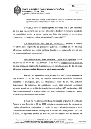 PODER JUDICIÁRIO DO ESTADO DE RONDÔNIA
Porto Velho - Fórum Cível
Av Lauro Sodré, 1728, São João Bosco, 76.803-686
e-mail:
Fl.______
_________________________
Cad.
Documento assinado digitalmente em 15/07/2014 13:39:08 conforme MP nº 2.200-2/2001 de 24/08/2001.
Signatário: EDENIR SEBASTIAO ALBUQUERQUE DA ROSA:1011227
PVH2FAZPU-03 - Número Verificador: 1001.2013.0002.6811.405522 - Validar em www.tjro.jus.br/adoc
Pág. 8 de 38
créditos respectivos, proibida a designação de casos ou de pessoas nas dotações
orçamentárias e nos créditos adicionais abertos para este fim.
Contudo, a aplicação dessa regra foi moderada pelo e. STF no sentido
de fixar que o pagamento dos créditos alimentares também demandaria expedição
de precatórios porém a serem pagos em lista diferenciada e concorrendo
unicamente com s outros créditos alimentícios (Sumula 655-STF).
A Constituição de 1988, pelo art. 33 do ADCT, decretou a primeira
moratória para pagamento de precatórios judiciais, excluídos os de natureza
alimentar, facultando aos entes políticos devedores o pagamento em até oito
parcelas anuais iguais e sucessivas.
Nova moratória veio a ser decretada 12 anos após a primeira, com o
advento da EC nº 30, de 13.09.2000 (art. 78 do ADCT), estabelecendo o prazo de
até dez anos para pagamento de precatórios, em parcelas anuais. Os de natureza
alimentar foram poupados, bem como os de pequeno valor.
Portanto, na vigência da redação originária da Constituição Federal e
das Emenda n. 30 de 2000, os créditos alimentícios receberam tratamento
especifico e privilegiado, pois, na interpretação literal do art. 100, estariam
dispensados da expedição de precatórios, sendo essa exigência assinalada
somente a partir da consolidação do entendimento pelo e. STF na Sumula n. 655,
fixando que esses créditos seriam relacionados em lista distinta dos demais créditos
e somente poderiam concorrer entre si.
E mais. As moratórias definidas pela redação original da Constituição
Federal e pela Emenda n. 30 de 2000 excluíram expressamente da moratória os
créditos alimentícios, resultando a conclusão de que fora imposto o pagamento no
prazo máximo àquele do exercício seguinte à sua inclusão no orçamento vindouro.
É dizer, se registrado anterior ao mês de julho do mesmo ano do transito em
 