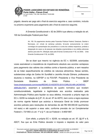 PODER JUDICIÁRIO DO ESTADO DE RONDÔNIA
Porto Velho - Fórum Cível
Av Lauro Sodré, 1728, São João Bosco, 76.803-686
e-mail:
Fl.______
_________________________
Cad.
Documento assinado digitalmente em 15/07/2014 13:39:08 conforme MP nº 2.200-2/2001 de 24/08/2001.
Signatário: EDENIR SEBASTIAO ALBUQUERQUE DA ROSA:1011227
PVH2FAZPU-03 - Número Verificador: 1001.2013.0002.6811.405522 - Validar em www.tjro.jus.br/adoc
Pág. 9 de 38
julgado, deveria ser pago até o final do exercício seguinte e, caso contrário, incluído
no próximo orçamento para pagamento até o final do exercício seguinte.
A Emenda Constitucional n. 62 de 2009 é que alterou a redação do art.
100 da Constituição Federal para fixar:
Art. 100. Os pagamentos devidos pelas Fazendas Públicas Federal, Estaduais, Distrital e
Municipais, em virtude de sentença judiciária, far-se-ão exclusivamente na ordem
cronológica de apresentação dos precatórios e à conta dos créditos respectivos, proibida a
designação de casos ou de pessoas nas dotações orçamentárias e nos créditos adicionais
abertos para este fim. (Redação dada pela Emenda Constitucional nº 62, de 2009). (Vide
Emenda Constitucional nº 62, de 2009)
De se dizer que mesmo na vigência da EC n. 62/2009, autorizadas
vozes assinalaram a inexistência de impedimento absoluto aos acordos vantajosos
para pagamento dos valores dos créditos contra a fazenda pública, e sem ressalva
de se tratar especificamente de créditos de natureza alimentícia. Nesse sentido,
substancioso artigo de Carlos Ari Sundfeld e Jacintho Arruda Câmara, professores
doutores e mestres, na USP/SP e na FGV/SP, Presidente e Vice Presidente da
Sociedade Brasileira de Direto Público – SBDP
(www.direitodoestado.com/revista/REDAE-23-AGOSTO-2010-CARLOS-ARI-JACINTHO-
ARRUDA.PDF), assentam a subsistência de quadro normativo que revelam
constitucionalidade, legalidade e legitimidade aos acordos realizados pela
Administração Pública para liquidar os seus débitos, invocando a própria regra da
EC n. 62/09 na redação do § 8º, III, do art. 97 do ADTC, bem como a regra expressa
de norma vigente federal que autoriza a Advocacia Geral da União promover
acordos judiciais para resoluções de demandas de até R$ 500.000,00 (quinhentos
mil reais) e até superior a esse valor, conforme previsão da Lei Complementar
Federal n. 73/1993 c/c art. 1º e § 1º, da Lei Federal n. 9.469/1997.
Com efeito, a própria EC n. 62/09, na redação ao art. 97, §§ 6º e 8,
ADCT, fixa que ao Ente Público devedor é imposto o depósito do valor para
 