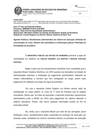 PODER JUDICIÁRIO DO ESTADO DE RONDÔNIA
Porto Velho - Fórum Cível
Av Lauro Sodré, 1728, São João Bosco, 76.803-686
e-mail:
Fl.______
_________________________
Cad.
Documento assinado digitalmente em 15/07/2014 13:39:08 conforme MP nº 2.200-2/2001 de 24/08/2001.
Signatário: EDENIR SEBASTIAO ALBUQUERQUE DA ROSA:1011227
PVH2FAZPU-03 - Número Verificador: 1001.2013.0002.6811.405522 - Validar em www.tjro.jus.br/adoc
Pág. 1 de 38
CONCLUSÃO
Aos 16 dias do mês de Maio de 2014, faço estes autos conclusos ao Juiz de Direito Edenir Sebastião
Albuquerque da Rosa. Eu, _________ Silvia Assunção Ormonde - Escrivã(o) Judicial, escrevi conclusos.
Vara: 2ª Vara da Fazenda Pública
Processo: 0000268-14.2013.8.22.0001
Classe: Ação Civil de Improbidade Administrativa
Requerente: Ministério Público do Estado de Rondônia; Estado de Rondônia
Requerido: Carlos Rogério Luz Burton; Moacir Caetano de Sant' Ana
Agentes Públicos. Recebimento administrativo de valores em execução. Omissão de
comunicação ao Juízo. Valores não submetidos à confirmação judicial. Preterição de
formalidade do precatório.
O MINISTÉRIO PÚBLICO DO ESTADO DE RONDÔNIA promove a ação de
improbidade em desfavor de CARLOS ROGÉRIO LUZ BURTON e MOACIR CAETANO
SANTANA.
Alega o autor que em procedimento ministerial, ficou constatado que o
requerido Moacir Caetano Sant'Ana, em 2010 quando era Secretário de Estado de
Administração autorizou a realização de pagamento administrativo referente às
verbas indenizatórias a servidor que fora reintegrado ao cargo, porém esse
pagamento foi realizado ao arrepio da regra de precatório.
Diz que o requerido Carlos Rogério Luz Burton ajuizou ação de
reintegração ao cargo público no Juízo da 1ª Vara da Fazenda que foi julgado
procedente. Sendo que, em fase de execução o requerido protocolou requerimento
administrativo junto a SEAD em 2010 para pagamento de valores referente a
salários retroativos. Porém, não houve qualquer informação quanto ao PA na
execução judicial.
Diz, ainda, que o requerido Moacir por meio de seu advogado Jeová
Rodrigues Júnior, sorrateiramente pediu suspensão do processo de execução por
diversas vezes, entretanto em nenhum momento noticiou no processo de execução
 