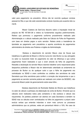 PODER JUDICIÁRIO DO ESTADO DE RONDÔNIA
Porto Velho - Fórum Cível
Av Lauro Sodré, 1728, São João Bosco, 76.803-686
e-mail:
Fl.______
_________________________
Cad.
Documento assinado digitalmente em 15/07/2014 13:39:08 conforme MP nº 2.200-2/2001 de 24/08/2001.
Signatário: EDENIR SEBASTIAO ALBUQUERQUE DA ROSA:1011227
PVH2FAZPU-03 - Número Verificador: 1001.2013.0002.6811.405522 - Validar em www.tjro.jus.br/adoc
Pág. 5 de 38
valor para pagamento via precatório. Afirma não ter ocorrido qualquer conduta
pessoal do Réu e que não está caracterizada conduta improba pois ausente dolo ou
má-fé.
Moacir Caetano de Sant´ana discorre sobre a imputação inicial de
prejuízo de R$ 167.961,08 e reitera os fundamentos arguidos preliminarmente.
Reitera que promoveu o pagamento conforme procedimento realizado pelo
Administração e o cálculo realizado pelo Setor de Cálculo da Folha de Pagamento
com base em direitos pagos a outro servidor. Reitera ainda a inexistência de
tipicidade ao pagamento sem precatórios e aponta ocorrência de pagamentos
administrativo de direitos aos Poderes e órgãos da Administração.
Destaca o depoimento do servidor Mauro Jose de Souza que
trabalhava no gabinete de Moacir e informa nunca ter visto Burton ou seu advogado
no setor ou buscando tratar do pagamento do valor da diferença e que outros
pagamentos foram realizados e que o eram através da folha de pagamento.
Ressalta a declaração do servidor Mauro dizendo trabalhar como responsável pelos
despachos proferidos e Moacir não ter determinado celeridade ao andamento do
processo de Burton ou de qualquer outro e que a folha de pagamento era
centralizada na SEAD e eram conferidos os créditos dos servidores de cada
Secretaria que tinha servidores para conferir a correção dos lançamentos e que o
pagamento ao servidor somente poderia ser realizado com ordem da SESDEC, não
possuindo Moacir poder de gerenciamento sobre essa folha .
Destaca depoimento de Rochester Batista de Oliveira que trabalhava
no setor de cálculo e participou da elaboração da conta de Burton, firmando que os
cálculos eram realizados todos pela contadoria e não aceitava o cálculo dos
requerentes. Os pedidos poderiam ser abertos em cada Secretaria e também na
SEAD mas os cálculos eram centralizados na folha de pagamento e próprio setor
excluía verbas que entendia indevidas e eram mais comuns os processos
administrativos que os judiciais, estes em percentual inferior a 10%. No caso de
 