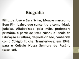 Biografia
Filho de José e Sara Scliar, Moacyr nasceu no
Bom Fim, bairro que concentra a comunidade
judaica. Alfabetizado pela mãe, professora
primária, a partir de 1943 cursou a Escola de
Educação e Cultura, daquela cidade, conhecida
como Colégio Iídiche. Transferiu-se, em 1948,
para o Colégio Nossa Senhora do Rosário
(católico). 2
 