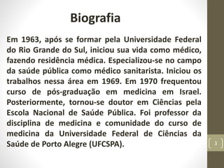 Biografia
Em 1963, após se formar pela Universidade Federal
do Rio Grande do Sul, iniciou sua vida como médico,
fazendo residência médica. Especializou-se no campo
da saúde pública como médico sanitarista. Iniciou os
trabalhos nessa área em 1969. Em 1970 frequentou
curso de pós-graduação em medicina em Israel.
Posteriormente, tornou-se doutor em Ciências pela
Escola Nacional de Saúde Pública. Foi professor da
disciplina de medicina e comunidade do curso de
medicina da Universidade Federal de Ciências da
Saúde de Porto Alegre (UFCSPA). 3
 