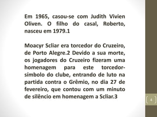 Em 1965, casou-se com Judith Vivien
Oliven. O filho do casal, Roberto,
nasceu em 1979.1
Moacyr Scliar era torcedor do Cruzeiro,
de Porto Alegre.2 Devido a sua morte,
os jogadores do Cruzeiro fizeram uma
homenagem para este torcedor-
símbolo do clube, entrando de luto na
partida contra o Grêmio, no dia 27 de
fevereiro, que contou com um minuto
de silêncio em homenagem a Scliar.3 4
 