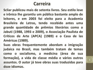 Carreira
Scliar publicou mais de setenta livros. Seu estilo leve
e irônico lhe garantiu um público bastante amplo de
leitores, e em 2003 foi eleito para a Academia
Brasileira de Letras, tendo recebido antes uma
grande quantidade de prêmios literários como o
Jabuti (1988, 1993 e 2009), o Associação Paulista de
Críticos de Arte (APCA) (1989) e o Casa de las
Américas (1989).
Suas obras frequentemente abordam a imigração
judaica no Brasil, mas também tratam de temas
como o socialismo, a medicina (área de sua
formação), a vida de classe média e vários outros
assuntos. O autor já teve obras suas traduzidas para
doze idiomas.
5
 