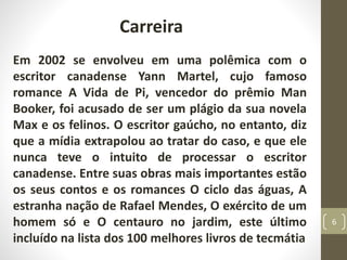 Carreira
Em 2002 se envolveu em uma polêmica com o
escritor canadense Yann Martel, cujo famoso
romance A Vida de Pi, vencedor do prêmio Man
Booker, foi acusado de ser um plágio da sua novela
Max e os felinos. O escritor gaúcho, no entanto, diz
que a mídia extrapolou ao tratar do caso, e que ele
nunca teve o intuito de processar o escritor
canadense. Entre suas obras mais importantes estão
os seus contos e os romances O ciclo das águas, A
estranha nação de Rafael Mendes, O exército de um
homem só e O centauro no jardim, este último
incluído na lista dos 100 melhores livros de tecmátia
6
 
