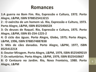 Romances
1:A guerra no Bom Fim. Rio, Expressão e Cultura, 1972. Porto
Alegre, L&PM, ISBN 9788525413215
2 : O exército de um homem só. Rio, Expressão e Cultura, 1973.
Porto Alegre, L&PM, ISBN 852540652X
3: Os deuses de Raquel. Rio, Expressão e Cultura, 1975. Porto
Alegre, L&PM, ISBN 85-254-1225-2
4: O ciclo das águas. Porto Alegre, Globo, 1975; Porto Alegre,
L&PM, 1996, ISBN 9788574887838
5: Mês de cães danados. Porto Alegre, L&PM, 1977, ISBN
852541221X
6: Doutor Miragem. Porto Alegre, L&PM, 1979, ISBN 8525409219
7: Os voluntários. Porto Alegre, L&PM, 1979, ISBN 8525410667
8: O Centauro no Jardim. Rio, Nova Fronteira, 1980. Porto
Alegre, L&PM
8
 