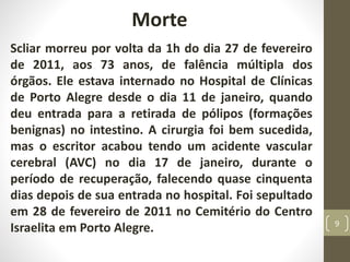 Morte
Scliar morreu por volta da 1h do dia 27 de fevereiro
de 2011, aos 73 anos, de falência múltipla dos
órgãos. Ele estava internado no Hospital de Clínicas
de Porto Alegre desde o dia 11 de janeiro, quando
deu entrada para a retirada de pólipos (formações
benignas) no intestino. A cirurgia foi bem sucedida,
mas o escritor acabou tendo um acidente vascular
cerebral (AVC) no dia 17 de janeiro, durante o
período de recuperação, falecendo quase cinquenta
dias depois de sua entrada no hospital. Foi sepultado
em 28 de fevereiro de 2011 no Cemitério do Centro
Israelita em Porto Alegre. 9
 