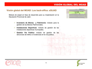 VISIÓN GLOBAL DEL MOAD

Visión global del MOAD: Los back-office. eSIJAD
                                                                          Back-Office


  Módulo de esijad en fase de desarrollo para su implantación en la
  Diputación Provincial de Jaén:


            Inventario de Bienes y Patrimonio: módulo para la
            gestión de los Bienes Patrimoniales.
            Instalaciones Deportivas: módulo de gestión de las
            instalaciones deportivas municipales.
            Gestión Vía Publica: módulo de gestión de las
            denuncias de tráfico e incidencias en la vía publica.




                                                 12
 