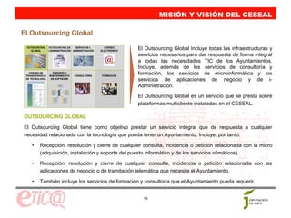 MISIÓN Y VISIÓN DEL CESEAL

El Outsourcing Global
 OUTSOURCING
   GLOBAL
                 OUTSOURCING DE     SERVICIOS I-
                 I-ADMINISTRACIÓN ADMINISTRACIÓN
                                                     CORREO
                                                   ELECTRÓNICO
                                                                 El Outsourcing Global Incluye todas las infraestructuras y
                                                                 servicios necesarios para dar respuesta de forma integral
                                                                 a todas las necesidades TIC de los Ayuntamientos.
                                                                 Incluye, además de los servicios de consultoría y
   CENTRO DE
 TRANSFERENCIA
                   SOPORTE Y
                 MANTENIMIENTO    CONSULTORÍA      FORMACIÓN
                                                                 formación, los servicios de microinformática y los
 DE TECNOLOGÍA    DE SOFTWARE
                                                                 servicios de aplicaciones de negocio y de i-
                                                                 Administración.
                                                                 El Outsourcing Global es un servicio que se presta sobre
                                                                 plataformas multicliente instaladas en el CESEAL.

OUTSOURCING GLOBAL

El Outsourcing Global tiene como objetivo prestar un servicio integral que de respuesta a cualquier
necesidad relacionada con la tecnología que pueda tener un Ayuntamiento. Incluye, por tanto:

    •     Recepción, resolución y cierre de cualquier consulta, incidencia o petición relacionada con la micro
          (adquisición, instalación y soporte del puesto informático y de los servicios ofimáticos).

    •     Recepción, resolución y cierre de cualquier consulta, incidencia o petición relacionada con las
          aplicaciones de negocio o de tramitación telemática que necesite el Ayuntamiento.

    •     También incluye los servicios de formación y consultoría que el Ayuntamiento pueda requerir.


                                                                   19
 
