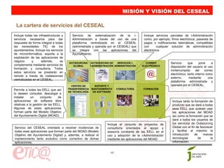 MISIÓN Y VISIÓN DEL CESEAL

 La cartera de servicios del CESEAL
Incluye todas las infraestructuras y     Servicio de externalización de la i-             Incluye servicios parciales de i-Administración
servicios necesarios para dar            Administración a través del uso de una           como, por ejemplo, firma electrónica, pasarela de
respuesta de forma integral a todas      plataforma centralizada en el CESEAL             pagos o notificaciones telemáticas, compatibles
las necesidades TIC de los               (administrada y operada por el CESEAL) que       con      cualquier solución de administración
ayuntamientos. Incluye los servicios     se integra con las aplicaciones del              electrónica.
de microinformática, soporte a la        Ayuntamiento.
explotación de las aplicaciones de
negocio      y,     además,       se
                                       OUTSOURCING     OUTSOURCING DE     SERVICIOS I-     CORREO            Servicio     que      pone     a
complementa mediante servicios de        GLOBAL        I-ADMINISTRACIÓN ADMINISTRACIÓN   ELECTRÓNICO         disposición del usuario el uso
formación y consultoría. Todos
                                                                                                             ininterrumpido     del    correo
estos servicios se prestarán en
                                                                                                             electrónico, tanto interno como
remoto a través de instalaciones
                                                                                                             externo,      mediante       una
centralizadas en el CESEAL.
                                                                                                             plataforma administrada y
                                         CENTRO DE       SOPORTE Y                                           operada por el CESEAL.
Permite a todas las EELL que así       TRANSFERENCIA   MANTENIMIENTO     CONSULTORÍA     FORMACIÓN
                                       DE TECNOLOGÍA    DE SOFTWARE
lo deseen consultar, descargar e
instalar     un      conjunto   de
aplicaciones de software libre                                                                                Incluye tanto la formación de
relativas a la gestión de las EELL.                                                                           producto que se dará a todas
Algunas de estas aplicaciones                                                                                 esas EELL que quieran usar
forman parte del Modelo Objetivo                                                                              las aplicaciones del MOAD
del Ayuntamiento Digital (MOAD).                                                                              así como la formación que se
                                                                                                              dará a todos los usuarios de
                                                                  Incluye el conjunto de proyectos de         los servicios de Outsourcing
Servicio del CESEAL orientado a resolver incidencias de           consultoría orientados al apoyo y           Global con el fin de favorecer
todas esas aplicaciones que forman parte del MOAD (Modelo         asesoría constante de las EELL en el        y facilitar al máximo la
Objetivo del Ayuntamiento Digital) y, además, a realizar el       uso y adopción de la i-Administración       introducción     de    nuevas
mantenimiento tanto evolutivo como correctivo de dichas           mediante las aplicaciones del MOAD.         tecnologías        de       la
aplicaciones.                                                                                                 información.


                                                                    17
 