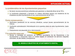 SITUACIÓN ACTUAL
                                                                         SITUACIÓN ACTUAL
La problemática de los Ayuntamientos pequeños
    No tienen recursos económicos suficientes para garantizar un desarrollo eficaz de las TIC’s.
    La insuficiente preparación y formación en materia informática genera una resistencia de los
    empleados de estos Ayuntamientos al uso y aprovechamiento de las TIC’s.


Como consecuencia …
    Significativa penetración de los servicios ofimáticos, aunque escaso aprovechamiento de los
    mismos.
    Insuficiente automatización/ informatización de la operativa diaria de estos Ayuntamientos. (back-
    offices).
    Prácticamente nulo desarrollo de la i-Administración.

Y la solución pasa por …
    Revisar la estrategia de prestación de servicios tecnológicos de las Diputaciones a los
    Ayuntamientos y evolucionar hacia un modelo basado en prestación de servicios integrales,
    avanzados, de alta calidad y transparencia:


                   EL MODELO OBJETIVO DE AYUNTAMIENTO DIGITAL



                                                  5
 
