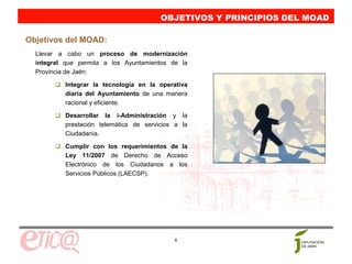 OBJETIVOS Y PRINCIPIOS DEL MOAD
                                         OBJETIVOS Y PRINCIPIOS DEL MOAD
Objetivos del MOAD:
  Llevar a cabo un proceso de modernización
  integral que permita a los Ayuntamientos de la
  Provincia de Jaén:

           Integrar la tecnología en la operativa
           diaria del Ayuntamiento de una manera
           racional y eficiente.

           Desarrollar la i-Administración y la
           prestación telemática de servicios a la
           Ciudadanía.

           Cumplir con los requerimientos de la
           Ley 11/2007 de Derecho de Acceso
           Electrónico de los Ciudadanos a los
           Servicios Públicos (LAECSP).




                                             6
 