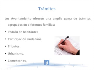 Trámites Los Ayuntamiento ofrecen una amplia gama de trámites agrupados en diferentes familias: Padrón de habitantes Participación ciudadana. Tributos. Urbanismo. Cementerios. 