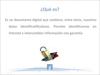 ¿Qué es? Es un documento digital que contiene, entre otros, nuestros datos identificatificativos. Permite identificarnos en Internet e intercambiar información con garantía. 