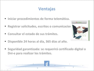Ventajas Iniciar procedimientos de forma telemática. Registrar solicitudes, escritos o comunicaciones. Consultar el estado de sus trámites. Disponible 24 horas al día, 365 días al año. Seguridad garantizada: se requerirá certificado digital o Dni-e para realizar los trámites. 