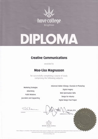 A/
I
Creative Commun ications
awarded to
Moa-Lisa Magnusson
for successfully completing a course of study
comprising the following subjects:
Marketing Strategies
Advertising
Public Relations
Journalism and Copywriting
Advanced Adobe lnDesign, lllustrator I Photoshop
Digital lmagery
Web Optimisation Skills
Design for lndustry
Digital Design Final Project
24th June, 2016
CHAIRMAN
,',,*., '
?{p}f
British Study Centres
GROUP
Hove (ollege is a member of the Eritish study Centres group ol colleges and is inspected by the lndependent Schools lnspectorate (l
Authorised by the oCN London awarding body to offer their qualifications.
www.hovecollege.com
hove cotteqe
Brighton
tu
 