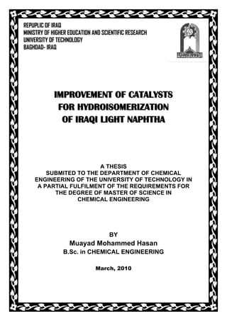 REPUPLIC OF IRAQ
MINISTRY OF HIGHER EDUCATION AND SCIENTIFIC RESEARCH
UNIVERSITY OF TECHNOLOGY
BAGHDAD- IRAQ




            IMPROVEMENT OF CATALYSTS
             FOR HYDROISOMERIZATION
              OF IRAQI LIGHT NAPHTHA




                        A THESIS
        SUBMITED TO THE DEPARTMENT OF CHEMICAL
    ENGINEERING OF THE UNIVERSITY OF TECHNOLOGY IN
     A PARTIAL FULFILMENT OF THE REQUIREMENTS FOR
          THE DEGREE OF MASTER OF SCIENCE IN
                 CHEMICAL ENGINEERING




                                    BY
                   Muayad Mohammed Hasan
                B.Sc. in CHEMICAL ENGINEERING

                              March, 2010
 