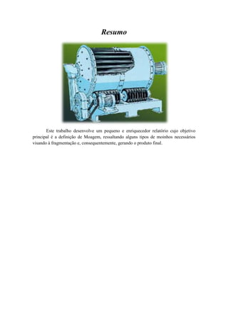 Resumo




       Este trabalho desenvolve um pequeno e enriquecedor relatório cujo objetivo
principal é a definição de Moagem, ressaltando alguns tipos de moinhos necessários
visando à fragmentação e, consequentemente, gerando o produto final.
 