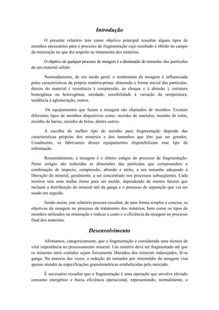 Introdução
      O presente relatório tem como objetivo principal ressaltar alguns tipos de
moinhos necessários para o processo de fragmentação cujo resultado é obtido no campo
da mineração no que diz respeito ao tratamento dos minérios.

      O objetivo de qualquer processo de moagem é a diminuição do tamanho das partículas
de um material sólido

       Nomeadamente, de um modo geral, o rendimento da moagem é influenciada
pelas características da própria matéria-prima: dimensão e forma inicial das partículas,
dureza do material ( resistência à compressão, ao choque e à abrasão ), estrutura
homogênea ou heterogênea, umidade, sensibilidade à variação da temperatura,
tendência à aglomeração, outros.

        Os equipamentos que fazem a moagem são chamados de moinhos. Existem
diferentes tipos de moinhos disponíveis como: moinho de martelos, moinho de rolos,
moinho de barras, moinho de bolas, dentre outros.

       A escolha do melhor tipo de moinho para fragmentação depende das
características próprias dos minérios e dos tamanhos que têm que ser gerados.
Usualmente, os fabricantes desses equipamentos disponibilizam esse tipo de
informação.

        Resumidamente, a moagem é o último estágio do processo de fragmentação.
Neste estágio são reduzidas as dimensões das partículas que compreendem a
combinação de impacto, compressão, abrasão e atrito, a um tamanho adequado à
liberação do mineral, geralmente, a ser concentrado nos processos subseqüentes. Cada
minério tem uma malha ótima para ser moído, dependendo de muitos fatores que
incluem a distribuição do mineral útil da ganga e o processo de separação que vai ser
usado em seguida.

        Sendo assim, este relatório procura ressaltar, de uma forma simples e concisa, os
objetivos da moagem no processo de tratamento dos minérios, bem como os tipos de
moinhos utilizados na mineração e indicar o custo e a eficiência da moagem no processo
final dos materiais.

                                Desenvolvimento
        Afirmamos, categoricamente, que a fragmentação é considerada uma técnica de
vital importância no processamento mineral. Um minério deve ser fragmentado até que
os minerais úteis contidos sejam fisicamente liberados dos minerais indesejados, lê-se
ganga. Na maioria das vezes, a redução do tamanho por intermédio da moagem visa
apenas atender às especificações granulométricas estabelecidas pelo mercado.

      É necessário ressaltar que a fragmentação é uma operação que envolve elevado
consumo energético e baixa eficiência operacional, representando, normalmente, o
 