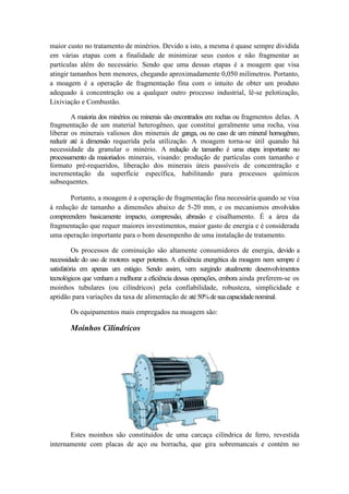 maior custo no tratamento de minérios. Devido a isto, a mesma é quase sempre dividida
em várias etapas com a finalidade de minimizar seus custos e não fragmentar as
partículas além do necessário. Sendo que uma dessas etapas é a moagem que visa
atingir tamanhos bem menores, chegando aproximadamente 0,050 milímetros. Portanto,
a moagem é a operação de fragmentação fina com o intuito de obter um produto
adequado à concentração ou a qualquer outro processo industrial, lê-se pelotização,
Lixiviação e Combustão.

        A maioria dos minérios ou minerais são encontrados em rochas ou fragmentos delas. A
fragmentação de um material heterogêneo, que constitui geralmente uma rocha, visa
liberar os minerais valiosos dos minerais de ganga, ou no caso de um mineral homogêneo,
reduzir até à dimensão requerida pela utilização. A moagem torna-se útil quando há
necessidade da granular o minério. A redução de tamanho é uma etapa importante no
processamento da maioriados minerais, visando: produção de partículas com tamanho e
formato pré-requeridos, liberação dos minerais úteis passíveis de concentração e
incrementação da superfície específica, habilitando para processos químicos
subsequentes.

       Portanto, a moagem é a operação de fragmentação fina necessária quando se visa
à redução de tamanho a dimensões abaixo de 5-20 mm, e os mecanismos envolvidos
compreendem basicamente impacto, compressão, abrasão e cisalhamento. É a área da
fragmentação que requer maiores investimentos, maior gasto de energia e é considerada
uma operação importante para o bom desempenho de uma instalação de tratamento.

          Os processos de cominuição são altamente consumidores de energia, devido a
necessidade do uso de motores super potentes. A eficiência energética da moagem nem sempre é
satisfatória em apenas um estágio. Sendo assim, vem surgindo atualmente desenvolvimentos
tecnológicos que venham a melhorar a eficiência dessas operações, embora ainda preferem-se os
moinhos tubulares (ou cilíndricos) pela confiabilidade, robusteza, simplicidade e
aptidão para variações da taxa de alimentação de até 50% de sua capacidade nominal.

       Os equipamentos mais empregados na moagem são:

       Moinhos Cilíndricos




       Estes moinhos são constituídos de uma carcaça cilíndrica de ferro, revestida
internamente com placas de aço ou borracha, que gira sobremancais e contém no
 