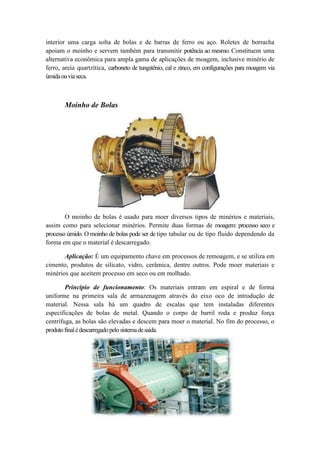 interior uma carga solta de bolas e de barras de ferro ou aço. Roletes de borracha
apoiam o moinho e servem também para transmitir potência ao mesmo. Constituem uma
alternativa econômica para ampla gama de aplicações de moagem, inclusive minério de
ferro, areia quartzítica, carboneto de tungstênio, cal e zinco, em configurações para moagem via
úmida ou via seca.



       Moinho de Bolas




        O moinho de bolas é usado para moer diversos tipos de minérios e materiais,
assim como para selecionar minérios. Permite duas formas de moagem: processo seco e
processo úmido. O moinho de bolas pode ser de tipo tabular ou de tipo fluido dependendo da
forma em que o material é descarregado.

       Aplicação: É um equipamento chave em processos de remoagem, e se utiliza em
cimento, produtos de silicato, vidro, cerâmica, dentre outros. Pode moer materiais e
minérios que aceitem processo em seco ou em molhado.

        Princípio de funcionamento: Os materiais entram em espiral e de forma
uniforme na primeira sala de armazenagem através do eixo oco de introdução de
material. Nessa sala há um quadro de escalas que tem instaladas diferentes
especificações de bolas de metal. Quando o corpo de barril roda e produz força
centrífuga, as bolas são elevadas e descem para moer o material. No fim do processo, o
produto final é descarregado pelo sistema de saída.
 
