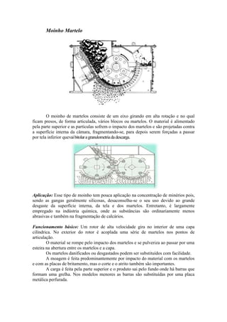 Moinho Martelo




        O moinho de martelos consiste de um eixo girando em alta rotação e no qual
ficam presos, de forma articulada, vários blocos ou martelos. O material é alimentado
pela parte superior e as partículas sofrem o impacto dos martelos e são projetadas contra
a superfície interna da câmara, fragmentando-se, para depois serem forçadas a passar
por tela inferior quevai bitolar a granulometria da descarga.




Aplicação: Esse tipo de moinho tem pouca aplicação na concentração de minérios pois,
sendo as gangas geralmente silicosas, desaconselha-se o seu uso devido ao grande
desgaste da superfície interna, da tela e dos martelos. Entretanto, é largamente
empregado na indústria química, onde as substâncias são ordinariamente menos
abrasivas e também na fragmentação de calcários.

Funcionamento básico: Um rotor de alta velocidade gira no interior de uma capa
cilíndrica. No exterior do rotor é acoplada uma série de martelos nos pontos de
articulação.
        O material se rompe pelo impacto dos martelos e se pulveriza ao passar por uma
esteira na abertura entre os martelos e a capa.
        Os martelos danificados ou desgastados podem ser substituídos com facilidade.
        A moagem é feita predominantemente por impacto do material com os martelos
e com as placas de britamento, mas o corte e o atrito também são importantes.
        A carga é feita pela parte superior e o produto sai pelo fundo onde há barras que
formam uma grelha. Nos modelos menores as barras são substituídas por uma placa
metálica perfurada.
 
