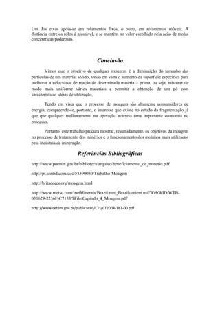 Um dos eixos apoia-se em rolamentos fixos, o outro, em rolamentos móveis. A
distância entre os rolos é ajustável, e se mantém no valor escolhido pela ação de molas
concêntricas poderosas.



                                    Conclusão
        Vimos que o objetivo de qualquer moagem é a diminuição do tamanho das
partículas de um material sólido, tendo em vista o aumento da superfície específica para
melhorar a velocidade de reação de determinada matéria – prima, ou seja, misturar de
modo mais uniforme vários materiais e permitir a obtenção de um pó com
características ideias de utilização.

       Tendo em vista que o processo de moagem são altamente consumidores de
energia, compreende-se, portanto, o interesse que existe no estudo da fragmentação já
que que qualquer melhoramento na operação acarreta uma importante economia no
processo.

        Portanto, este trabalho procura mostrar, resumidamente, os objetivos da moagem
no processo de tratamento dos minérios e o funcionamento dos moinhos mais utilizados
pela indústria da mineração.

                         Referências Bibliográficas
http://www.pormin.gov.br/biblioteca/arquivo/beneficiamento_de_minerio.pdf

http://pt.scribd.com/doc/58390080/Trabalho-Moagem

http://britadores.org/moagem.html

http://www.metso.com/inetMinerals/Brazil/mm_Brazilcontent.nsf/WebWID/WTB-
050629-2256F-C7153/$File/Capitulo_4_Moagem.pdf

http://www.cetem.gov.br/publicacao/CTs/CT2004-182-00.pdf
 