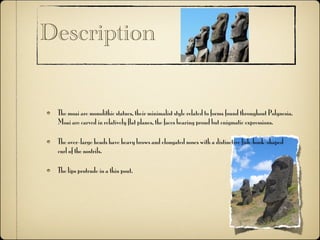 Description


 The moai are monolithic statues, their minimalist style related to forms found throughout Polynesia.
 Moai are carved in relatively flat planes, the faces bearing proud but enigmatic expressions.

 The over-large heads have heavy brows and elongated noses with a distinctive fish-hook-shaped
 curl of the nostrils.

 The lips protrude in a thin pout.
 