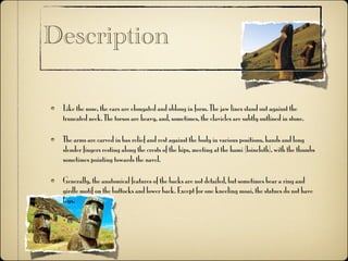 Description

 Like the nose, the ears are elongated and oblong in form. The jaw lines stand out against the
 truncated neck. The torsos are heavy, and, sometimes, the clavicles are subtly outlined in stone.

 The arms are carved in bas relief and rest against the body in various positions, hands and long
 slender fingers resting along the crests of the hips, meeting at the hami (loincloth), with the thumbs
 sometimes pointing towards the navel.

 Generally, the anatomical features of the backs are not detailed, but sometimes bear a ring and
 girdle motif on the buttocks and lower back. Except for one kneeling moai, the statues do not have
 legs.
 