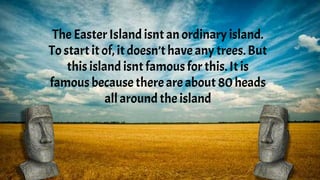 The Easter Island isnt an ordinary island.
To start it of, it doesn’thave any trees.But
this island isnt famous for this. It is
famous becausethereare about 80 heads
all around the island
 