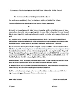 Memorandum of Understandingenteredonthe 27th day of December 2016 at Chennai.
This memorandumof understandingis enteredintobetween
Mr. Janakiraman, aged 32, s/o Mr.T.VeeraRaghavan, residingat No.137,Thiyur Village,
Thiruporur, Kanchipuram District, hereinaftercalledas party of the First part.
And
Dr Karthik Parthasarathy aged 36, S/O of Dr.K.Parthasarathy, residingat No 4 South sector 1st
street
Adambakkan, Chennai 88 and runninga hospital in the name ofDr.Parthasarathy Memorial Hospital
(No20, Sastri Nagar Main Road, Adambakkam, Chennai 88) hereinaftercalledas party of the second
part.
It is proposedby the first party to approach a Financierto obtain a term loan for the purpose of
developmentof the hospital belongingto the secondparty hospital in the name of Dr.Parthasarathy
Memorial Hospital situatedat No 20, Sastri Nagar Main Road, Adambakkam, Chennai 88
For the purpose of obtainingthis loan, the first party has agreedwith the full consentof his mother
Mrs.Rani, W/o.Mr.T.VeeraRaghavan, No.137,Thiyur Village, ThiruporurKanchipuram District
to pledge hiscollateral inthe form of an immovable property. The property is located at Thaiyyur B-
Village ChengalpetThaluk,KancheepuramDistrictcomprisedin Punja SNO 1211/1A1, admeasuringan
extentHectare 2.83.50 Acres (7 Acre) Punja Land Bounded on the North by: S No 1211/1, South by S
No 1211/2, East by SNo 1257 and west by SNo 1074 and 1062.
Further the Party of the secondpart shall undertake to repay the loan in totality as describedin the
Loan Agreementbasedon the revenue generatedfromthe operationsof hospital
In the eventof any dispute which may arise betweenthe parties,mentionedinthe memorandumof
understanding,the jurisdictionof settlingthe dispute will be Chennai.
Both the parties hereinabove agree to the terms and conditionsmentionedabove and affixtheir
signature accordingly on the date and place mentionedabove.
Party ofthe first Part Party of the SecondPart
Witness: Witness:
 