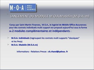  
LANCEMENT DU MODULE M.O.A.Madelin (M.O.A. m)
 
 
    Conçu par Saint Martin Finances,  M.O.A., le logiciel de Middle Office Assurances 
pour des contrats individuels multi support est proposé aujourd’hui sous la forme 
de 2 modules complémentaires et indépendants :
    M.O.A. Individuels (regroupant les contrats multi supports "classiques" 
        et les Perp) 
    M.O.A. Madelin (M.O.A.m)
 Informations - Relations Presse : ch.rhand@yahoo. fr                   

 