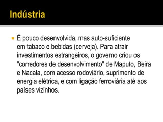    É pouco desenvolvida, mas auto-suficiente
    em tabaco e bebidas (cerveja). Para atrair
    investimentos estrangeiros, o governo criou os
    "corredores de desenvolvimento" de Maputo, Beira
    e Nacala, com acesso rodoviário, suprimento de
    energia elétrica, e com ligação ferroviária até aos
    países vizinhos.
 