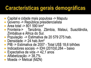    Capital e cidade mais populosa -> Maputu
   Governo -> República presidencialista
   Área total -> 801 590 km²
   Fronteira-> Tanzânia, Zâmbia, Malaui, Suazilândia,
    Zimbábue e África do Sul.
   População -> Estimativa de 20 579 275 hab.
   Densidade -> 24 hab./km²
   PIB -> Estimativa de 2007 - Total US$ 18,6 bilhões
   Indicadores sociais -> IDH (2010)0,284 – baixo
   Expectativa de vida -> 42,1 anos
   Alfabetização -> 38,7%
   Moeda -> Metical (MZN)
 