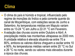  O clima do país é húmido e tropical, influenciado pelo
  regime de monções do Índico e pela corrente quente do
  canal de Moçambique, com estações secas de Junho a
  Setembro. As temperaturas médias em Maputo variam
  entre os 13-24 °C em Julho a 22-31 °C em Fevereiro.
 A estação das chuvas ocorre entre Outubro e Abril. A
  precipitação média nas montanhas ultrapassa os 2000 mm.
  A umidade relativa é elevada situando-se entre 70 a
  80%, embora os valores diários cheguem a oscilar entre 10
  e 90%. As temperaturas médias variam entre 20 °C no Sul
  e 26 °C no norte, sendo os valores mais elevados durante
  a época das chuvas.
 