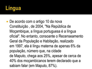    De acordo com o artigo 10 da nova
    Constituição , de 2004, "Na República de
    Moçambique, a língua portuguesa é a língua
    oficial". No entanto, consoante o Recenseamento
    Geral da População e Habitação, realizado
    em 1997, ela é língu materna de apenas 6% da
    população, número que, na cidade
    de Maputo, chega aos 25%, apesar de cerca de
    40% dos moçambicanos terem declarado que a
    sabiam falar (em Maputo, 87%).
 