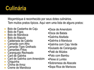 Moçambique é reconhecido por seus dotes culinários.
    Tem muitos pratos típicos. Aqui vem uma lista de alguns pratos:
   Bolo de Castanha de Caju         Doce de Amendoim
   Bolo de Figos                    Doce de Batata
   Bolo de Mandioca
   Bolo do Maputo                   Galinha Abafada
   Caldeirada de Cabrito            Galinha à Manduca
   Camarão com Alho                 Galinha com Caju Verde
   Camarão Tigre Grelhado           Guisado de Caranguejo
   Camarões Fritos
   Caranguejo Recheado              Patê de Miúdos
   Caril de Galinha                 Pato com Bambu
   Caril de Galinha com Amendoim    Peixe à Lumbo
   Chiguinha                        Sobremesa de Abacate
   Chima de Arroz
   Creme de Mandioca                Sopa Rica de Mariscos
 