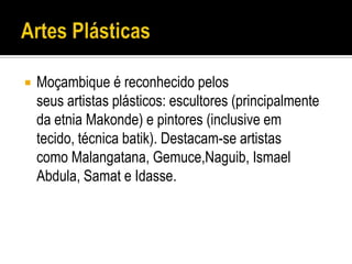    Moçambique é reconhecido pelos
    seus artistas plásticos: escultores (principalmente
    da etnia Makonde) e pintores (inclusive em
    tecido, técnica batik). Destacam-se artistas
    como Malangatana, Gemuce,Naguib, Ismael
    Abdula, Samat e Idasse.
 