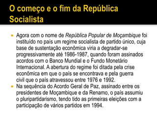    Agora com o nome de República Popular de Moçambique foi
    instituído no país um regime socialista de partido único, cuja
    base de sustentação econômica viria a degradar-se
    progressivamente até 1986-1987, quando foram assinados
    acordos com o Banco Mundial e o Fundo Monetário
    Internacional. A abertura do regime foi ditada pela crise
    econômica em que o país se encontrava e pela guerra
    civil que o país atravessou entre 1976 e 1992.
   Na sequência do Acordo Geral de Paz, assinado entre os
    presidentes de Moçambique e da Renamo, o país assumiu
    o pluripartidarismo, tendo tido as primeiras eleições com a
    participação de vários partidos em 1994.
 