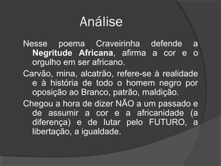 Análise
Nesse poema Craveirinha defende a
  Negritude Africana, afirma a cor e o
  orgulho em ser africano.
Carvão, mina, alcatrão, refere-se à realidade
  e à história de todo o homem negro por
  oposição ao Branco, patrão, maldição.
Chegou a hora de dizer NÃO a um passado e
  de assumir a cor e a africanidade (a
  diferença) e de lutar pelo FUTURO, a
  libertação, a igualdade.
 