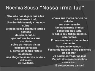 Noémia Sousa “Nossa irmã lua”
Não, não nos digam que a lua
       Não é nossa irmã,           com a sua morna carícia de
Uma irmãzinha meiga que nos                  veludo...
              cubra                      sua enorme mão,
a todos com a quentura terna e       luminosamente branca,
            gostosa                    consegue-nos tudo.
        do seu carinho...          E sob o seu feitiço potente,
    que entorne toda a sua                  serenamos.
           claridade              E pouco a pouco, momento a
    sobre as nossas tristes                 momento,
       cabeças vergadas               Sossegando vamos...
   e, como um feitiço forte e   Fechando nossos olhos pacientes
          misterioso,                       de esperar,
nos afugente as raivas fundas e     Já podemos vogar no mar
            dolorosas              Parado dos nossos sonhos
          de revoltados,                    cansados...
                                      E até podemos cantar!
 