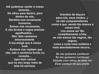 Até podemos cantar o nosso
          lamento...
 De olhos para dentro, para          brandos de doçura
        dentro de nós,            para nós, seus irmãos...)
   Sentimo-nos novamente          só não compreendemos
          humanos,             como é que, sendo tão branca a
   Somos nós novamente,                 nossa irmã,
E não brutos e cegos animais          nos possa ser tão
        aguilhoados...              completamente crista,
     Sim. Nós cantamos          se nós somos tão negros, tão
        amorosamente                       negros,
  A lua amiga que é nossa       como a noite mais solitária e
             irmã.              mais desoladamente escura...
 – Embora nos repitam que
não, nós o sentimos fundo no      Se me quiseres conhecer
          coração...             Se me quiseres conhecer,
       (que bem vemos           Estuda com olhos de bem ver
  que no seu largo rosto de      Esse pedaço de pau preto
      leite há sorrisos
 